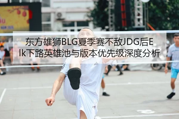 东方雄狮BLG夏季赛不敌JDG后Elk下路英雄池与版本优先级深度分析