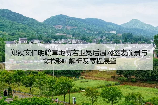 郑钦文伯明翰草地赛若卫冕后温网签表前景与战术影响解析及赛程展望