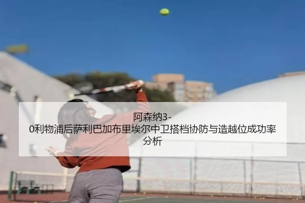 阿森纳3-0利物浦后萨利巴加布里埃尔中卫搭档协防与造越位成功率分析